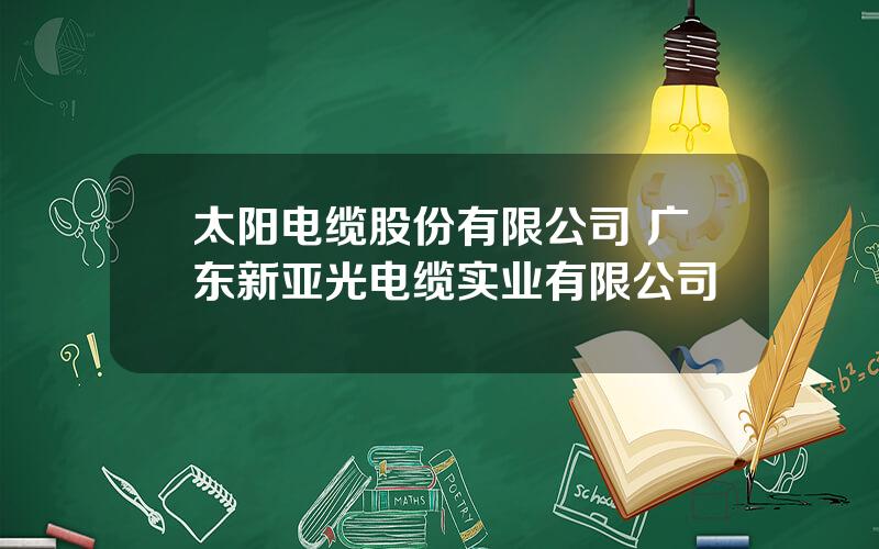 太阳电缆股份有限公司 广东新亚光电缆实业有限公司